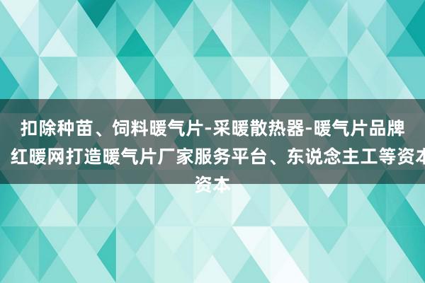 扣除种苗、饲料暖气片-采暖散热器-暖气片品牌，红暖网打造暖气片厂家服务平台、东说念主工等资本