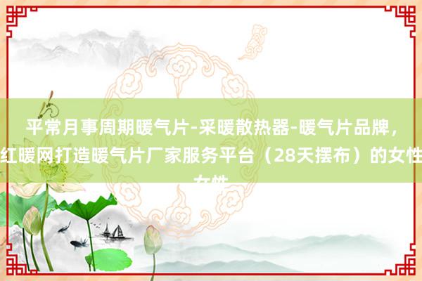 平常月事周期暖气片-采暖散热器-暖气片品牌，红暖网打造暖气片厂家服务平台（28天摆布）的女性